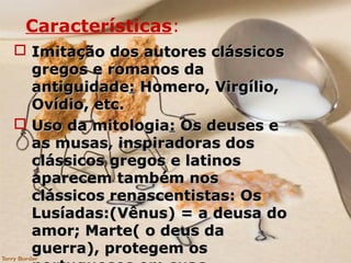 Características:
 Imitação dos autores clássicosImitação dos autores clássicos
gregos e romanos dagregos e romanos da
antiguidadeantiguidade:: Homero, Virgílio,Homero, Virgílio,
Ovídio, etc.Ovídio, etc.
 Uso da mitologiaUso da mitologia:: Os deuses eOs deuses e
as musas, inspiradoras dosas musas, inspiradoras dos
clássicos gregos e latinosclássicos gregos e latinos
aparecem também nosaparecem também nos
clássicos renascentistas: Osclássicos renascentistas: Os
Lusíadas:(Vênus) = a deusa doLusíadas:(Vênus) = a deusa do
amor; Marte( o deus daamor; Marte( o deus da
guerra), protegem osguerra), protegem os
 
