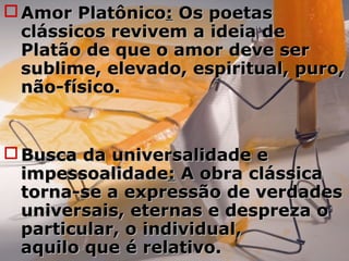  Amor PlatônicoAmor Platônico:: Os poetasOs poetas
clássicos revivem a ideia declássicos revivem a ideia de
Platão de que o amor deve serPlatão de que o amor deve ser
sublime, elevado, espiritual, puro,sublime, elevado, espiritual, puro,
não-físico.não-físico.
 Busca da universalidade eBusca da universalidade e
impessoalidadeimpessoalidade:: A obra clássicaA obra clássica
torna-se a expressão de verdadestorna-se a expressão de verdades
universais, eternas e despreza ouniversais, eternas e despreza o
particular, o individual,particular, o individual,
aquilo que é relativo.aquilo que é relativo.
 