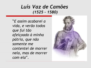 Luís Vaz de Camões
(1525 – 1580)
“E assim acabarei a
vida, e verão todos
que fui tão
afeiçoado à minha
pátria, que não
somente me
contentei de morrer
nela, mas de morrer
com ela”.
 