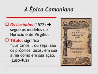 A Épica Camoniana
 Os Lusíadas (1572) 
segue os modelos de
Horácio e de Virgílio;
 Título: significa
“Lusitanos”, ou seja, são
os próprios lusos, em sua
alma como em sua ação.
(Luso=luz)
 