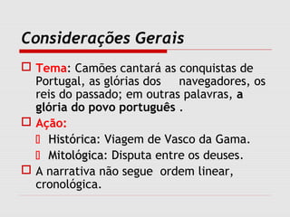 Considerações Gerais
 Tema: Camões cantará as conquistas de
Portugal, as glórias dos navegadores, os
reis do passado; em outras palavras, a
glória do povo português .
 Ação:
 HistóricaHistórica: Viagem de Vasco da Gama.
 MitológicaMitológica: Disputa entre os deuses.
 A narrativa não segue ordem linear,
cronológica.
 