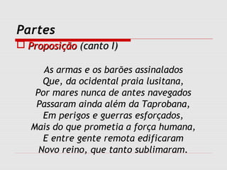 Partes
 ProposiçãoProposição (canto I)(canto I)
As armas e os barões assinalados
Que, da ocidental praia lusitana,
Por mares nunca de antes navegados
Passaram ainda além da Taprobana,
Em perigos e guerras esforçados,
Mais do que prometia a força humana,
E entre gente remota edificaram
Novo reino, que tanto sublimaram.
 