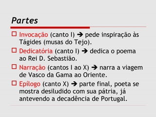 Partes
 Invocação (canto I)  pede inspiração às
Tágides (musas do Tejo).
 Dedicatória (canto I)  dedica o poema
ao Rei D. Sebastião.
 Narração (cantos I ao X)  narra a viagem
de Vasco da Gama ao Oriente.
 Epílogo (canto X)  parte final, poeta se
mostra desiludido com sua pátria, já
antevendo a decadência de Portugal.
 