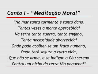 Canto I – “Meditação Moral”
“No mar tanta tormenta e tanto dano,
Tantas vezes a morte apercebida!
Na terra tanta guerra, tanto engano,
Tanta necessidade aborrecida!
Onde pode acolher-se um fraco humano,
Onde terá segura a curta vida,
Que não se arme, e se indigne o Céu sereno
Contra um bicho da terra tão pequeno?”
 