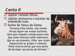 Canto II
 Júpiter consola Vênus,
 Júpiter prenuncia o sucesso da
expedição lusa;
 Sonho de Vasco da Gama.
Formosa filha minha, não temais
Perigo algum nos vossos lusitanos,
Nem que ninguém comigo possa mais
Que esses chorosos olhos soberanos;
Que eu vos prometo, filha, que vejais
Esqueceram-se gregos e romanos,
Pelos ilustres feitos que esta gente
Há de fazer nas partes do Oriente.”
 