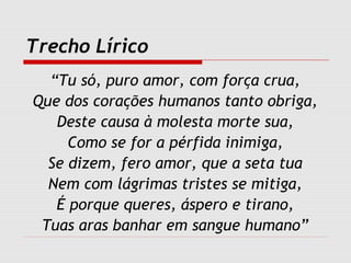 Trecho Lírico
“Tu só, puro amor, com força crua,
Que dos corações humanos tanto obriga,
Deste causa à molesta morte sua,
Como se for a pérfida inimiga,
Se dizem, fero amor, que a seta tua
Nem com lágrimas tristes se mitiga,
É porque queres, áspero e tirano,
Tuas aras banhar em sangue humano”
 