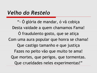 Velho do Restelo
“- Ó glória de mandar, ó vã cobiça
Desta vaidade a quem chamamos Fama!
Ó fraudulento gosto, que se atiça
Com uma aura popular que honra se chama!
Que castigo tamanho e que justiça
Fazes no peito vão que muito te ama!
Que mortes, que perigos, que tormentas.
Que crueldades neles experimentas!”
 
