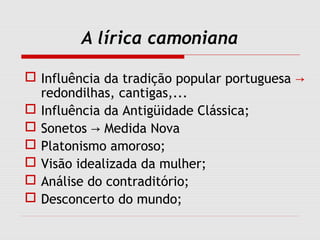 A lírica camoniana
 Influência da tradição popular portuguesa →
redondilhas, cantigas,...
 Influência da Antigüidade Clássica;
 Sonetos Medida Nova→
 Platonismo amoroso;
 Visão idealizada da mulher;
 Análise do contraditório;
 Desconcerto do mundo;
 
