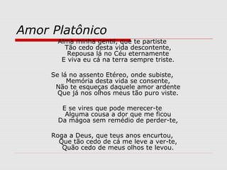 Amor Platônico
Alma minha gentil, que te partiste
Tão cedo desta vida descontente,
Repousa lá no Céu eternamente
E viva eu cá na terra sempre triste.
Se lá no assento Etéreo, onde subiste,
Memória desta vida se consente,
Não te esqueças daquele amor ardente
Que já nos olhos meus tão puro viste.
E se vires que pode merecer-te
Alguma cousa a dor que me ficou
Da mágoa sem remédio de perder-te,
Roga a Deus, que teus anos encurtou,
Que tão cedo de cá me leve a ver-te,
Quão cedo de meus olhos te levou.
 
