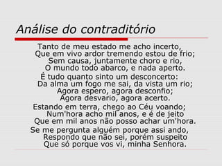 Análise do contraditório
Tanto de meu estado me acho incerto,
Que em vivo ardor tremendo estou de frio;
Sem causa, juntamente choro e rio,
O mundo todo abarco, e nada aperto.
É tudo quanto sinto um desconcerto:
Da alma um fogo me sai, da vista um rio;
Agora espero, agora desconfio;
Agora desvario, agora acerto.
Estando em terra, chego ao Céu voando;
Num'hora acho mil anos, e é de jeito
Que em mil anos não posso achar um'hora.
Se me pergunta alguém porque assi ando,
Respondo que não sei, porém suspeito
Que só porque vos vi, minha Senhora.
 