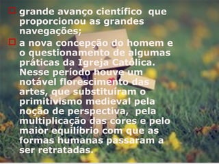  grande avanço científico que
proporcionou as grandes
navegações;
 a nova concepção do homem e
o questionamento de algumas
práticas da Igreja Católica.
Nesse período houve um
notável florescimento das
artes, que substituíram o
primitivismo medieval pela
noção de perspectiva, pela
multiplicação das cores e pelo
maior equilíbrio com que as
formas humanas passaram a
ser retratadas.
 