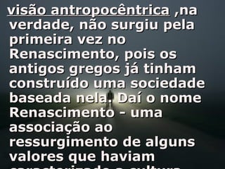 visão antropocêntricavisão antropocêntrica ,na,na
verdade, não surgiu pelaverdade, não surgiu pela
primeira vez noprimeira vez no
Renascimento, pois osRenascimento, pois os
antigos gregos já tinhamantigos gregos já tinham
construído uma sociedadeconstruído uma sociedade
baseada nela. Daí o nomebaseada nela. Daí o nome
Renascimento - umaRenascimento - uma
associação aoassociação ao
ressurgimento de algunsressurgimento de alguns
valores que haviamvalores que haviam
 