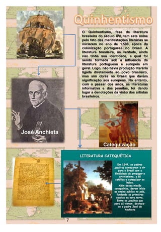 O Quinhentismo, fase da literatura
                        brasileira do século XVI, tem este nome
                        pelo fato das manifestações literárias se
                        iniciarem no ano de 1.500, época da
                        colonização portuguesa no Brasil. A
                        literatura brasileira, na verdade, ainda
                        não tinha sua identidade, a qual foi
                        sendo formada sob a influência da
                        literatura portuguesa e européia em
                        geral. Logo, não havia produção literária
                        ligada diretamente ao povo brasileiro,
                        mas sim obras no Brasil que davam
                        significação aos europeus. No entanto,
                        com o passar dos anos, as literaturas
                        informativa e dos jesuítas, foi dando
                        lugar a denotações da visão dos artistas
                        brasileiros.




José Anchieta

                                     Catequização




                7   6
 