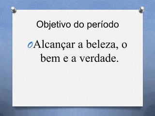 Objetivo do período
OAlcançar a beleza, o
bem e a verdade.
 