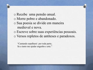 o Recebe uma pensão anual.
o Morre pobre e abandonado.
o Sua poesia se divide em maneira
medieval e nova.
o Escreve sobre suas experiências pessoais.
o Versos repletos de antíteses e paradoxos.
―Cantando espalharei por toda parte,
Se a tanto me ajudar engenho e arte.‖
 