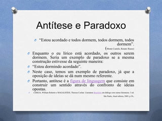 Antítese e Paradoxo
O ―Estou acordado e todos dormem, todos dormem, todos
dormem‖.
(Monte Castelo, Renato Russo)
O Enquanto o eu lírico está acordado, os outros serem
dormem. Seria um exemplo de paradoxo se a mesma
construção estivesse da seguinte maneira:
O ―Estou dormindo acordado‖.
O Neste caso, temos um exemplo de paradoxo, já que a
oposição de ideias se dá num mesmo referente.
O Portanto, antítese é a figura de linguagem que consiste em
construir um sentido através do confronto de ideias
opostas.
O CEREJA, William Roberto e MAGALHÃES, Thereza Cochar. Literatura Brasileira em diálogo com outras literaturas. 3 ed.
São Paulo, Atual editora, 2005, p.38.
 