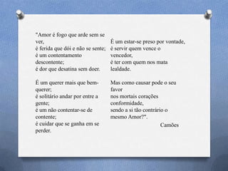 "Amor é fogo que arde sem se
ver,
é ferida que dói e não se sente;
é um contentamento
descontente;
é dor que desatina sem doer.
É um querer mais que bem-
querer;
é solitário andar por entre a
gente;
é um não contentar-se de
contente;
é cuidar que se ganha em se
perder.
É um estar-se preso por vontade,
é servir quem vence o
vencedor,
é ter com quem nos mata
lealdade.
Mas como causar pode o seu
favor
nos mortais corações
conformidade,
sendo a si tão contrário o
mesmo Amor?".
Camões
 