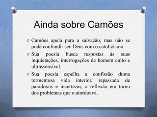 Ainda sobre Camões
O Camões apela para a salvação, mas não se
pode confundir seu Deus com o catolicismo.
O Sua poesia busca respostas às suas
inquietações, interrogações de homem culto e
ultrassensível.
O Sua poesia espelha a confissão duma
tormentosa vida interior, repassada de
paradoxos e incertezas, a reflexão em torno
dos problemas que o atordoava.
 