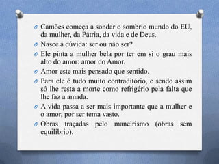 O Camões começa a sondar o sombrio mundo do EU,
da mulher, da Pátria, da vida e de Deus.
O Nasce a dúvida: ser ou não ser?
O Ele pinta a mulher bela por ter em si o grau mais
alto do amor: amor do Amor.
O Amor este mais pensado que sentido.
O Para ele é tudo muito contraditório, e sendo assim
só lhe resta a morte como refrigério pela falta que
lhe faz a amada.
O A vida passa a ser mais importante que a mulher e
o amor, por ser tema vasto.
O Obras traçadas pelo maneirismo (obras sem
equilíbrio).
 