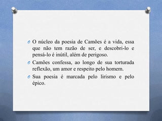 O O núcleo da poesia de Camões é a vida, essa
que não tem razão de ser, e descobri-lo e
pensá-lo é inútil, além de perigoso.
O Camões confessa, ao longo de sua torturada
reflexão, um amor e respeito pelo homem.
O Sua poesia é marcada pelo lirismo e pelo
épico.
 