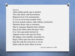 Dinamene
Alma minha gentil, que te partiste
Tão cedo desta vida descontente,
Repousa lá no Céu eternamente,
E viva eu cá na terra sempre triste.
Se lá no assento etéreo, onde subiste, ((celeste))
Memória desta vida se consente,
Não te esqueças daquele amor ardente
Que já nos olhos meus tão puro viste.
E se vires que pode merecer-te
Alguma cousa a dor que me ficou
Da mágoa, sem remédio, de perder-te;
Roga a Deus que teus anos encurtou,
Que tão cedo de cá me leve a ver-te,
Quão cedo de meus olhos te levou.
-- Luiz de Camões (ca. 1560)
 