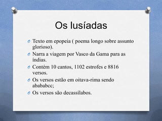 Os lusíadas
O Texto em epopeia ( poema longo sobre assunto
glorioso).
O Narra a viagem por Vasco da Gama para as
índias.
O Contém 10 cantos, 1102 estrofes e 8816
versos.
O Os versos estão em oitava-rima sendo
abababcc;
O Os versos são decassílabos.
 