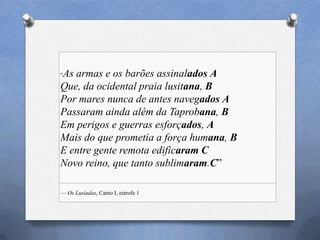 ―As armas e os barões assinalados A
Que, da ocidental praia lusitana, B
Por mares nunca de antes navegados A
Passaram ainda além da Taprobana, B
Em perigos e guerras esforçados, A
Mais do que prometia a força humana, B
E entre gente remota edificaram C
Novo reino, que tanto sublimaram.C‖
— Os Lusíadas, Canto I, estrofe 1
 