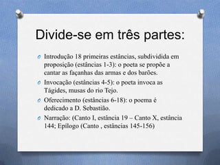 Divide-se em três partes:
O Introdução 18 primeiras estâncias, subdividida em
proposição (estâncias 1-3): o poeta se propõe a
cantar as façanhas das armas e dos barões.
O Invocação (estâncias 4-5): o poeta invoca as
Tágides, musas do rio Tejo.
O Oferecimento (estâncias 6-18): o poema é
dedicado a D. Sebastião.
O Narração: (Canto I, estância 19 – Canto X, estância
144; Epílogo (Canto , estâncias 145-156)
 