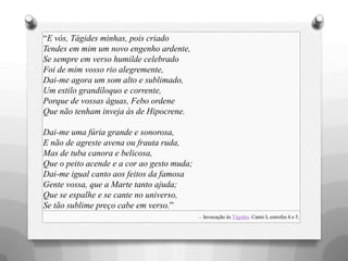 ―E vós, Tágides minhas, pois criado
Tendes em mim um novo engenho ardente,
Se sempre em verso humilde celebrado
Foi de mim vosso rio alegremente,
Dai-me agora um som alto e sublimado,
Um estilo grandíloquo e corrente,
Porque de vossas águas, Febo ordene
Que não tenham inveja às de Hipocrene.
Dai-me uma fúria grande e sonorosa,
E não de agreste avena ou frauta ruda,
Mas de tuba canora e belicosa,
Que o peito acende e a cor ao gesto muda;
Dai-me igual canto aos feitos da famosa
Gente vossa, que a Marte tanto ajuda;
Que se espalhe e se cante no universo,
Se tão sublime preço cabe em verso.‖
— Invocação às Tágides. Canto I, estrofes 4 e 5.
 