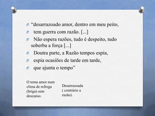 O ―desarrazoado amor, dentro em meu peito,
O tem guerra com razão. [...]
O Não espera razões, tudo é despeito, tudo
soberba a força [...]
O Doutra parte, a Razão tempos espia,
O espia ocasiões de tarde em tarde,
O que ajunta o tempo‖
O tema amor num
clima de refrega
(briga) sem
descanso.
Desarrazoada
( contrário a
razão).
 