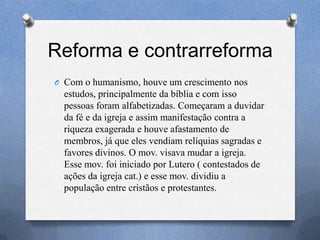 Reforma e contrarreforma
O Com o humanismo, houve um crescimento nos
estudos, principalmente da bíblia e com isso
pessoas foram alfabetizadas. Começaram a duvidar
da fé e da igreja e assim manifestação contra a
riqueza exagerada e houve afastamento de
membros, já que eles vendiam relíquias sagradas e
favores divinos. O mov. visava mudar a igreja.
Esse mov. foi iniciado por Lutero ( contestados de
ações da igreja cat.) e esse mov. dividiu a
população entre cristãos e protestantes.
 