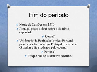 Fim do período
O Morte de Camões em 1580.
O Portugal passa a ficar sobre o domínio
espanhol.
O Como?
O Unificação da Península Ibérica: Portugal
passa a ser formado por Portugal, Espanha e
Gibraltar e fica rodeado pelo oceano.
O Por que?
O Porque não se sustentava sozinho.
 