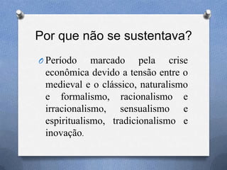 Por que não se sustentava?
O Período marcado pela crise
econômica devido a tensão entre o
medieval e o clássico, naturalismo
e formalismo, racionalismo e
irracionalismo, sensualismo e
espiritualismo, tradicionalismo e
inovação.
 