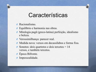 Características
O Racionalismo.
O Equilíbrio e harmonia nas obras.
O Mitologia pagã (greco-latina) perfeição, idealismo
e beleza.
O Verossimilhança: parecer real.
O Medida nova: versos em decassílabos e forma fixa.
O Sonetos: dois quartetos e dois tercetos = 14
versos, e também tercetos.
O Época Bifronte.
O Impessoalidade.
 