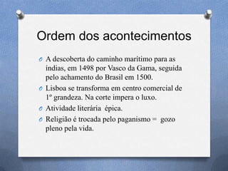 Ordem dos acontecimentos
O A descoberta do caminho marítimo para as
índias, em 1498 por Vasco da Gama, seguida
pelo achamento do Brasil em 1500.
O Lisboa se transforma em centro comercial de
1º grandeza. Na corte impera o luxo.
O Atividade literária épica.
O Religião é trocada pelo paganismo = gozo
pleno pela vida.
 