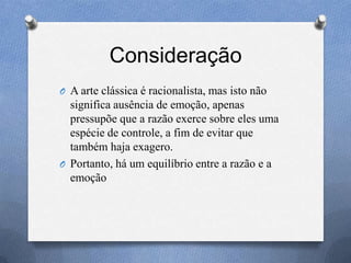 Consideração
O A arte clássica é racionalista, mas isto não
significa ausência de emoção, apenas
pressupõe que a razão exerce sobre eles uma
espécie de controle, a fim de evitar que
também haja exagero.
O Portanto, há um equilíbrio entre a razão e a
emoção
 