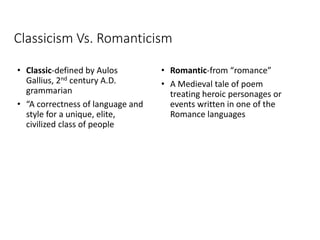 Classicism Vs. Romanticism
• Classic-defined by Aulos
Gallius, 2nd century A.D.
grammarian
• “A correctness of language and
style for a unique, elite,
civilized class of people
• Romantic-from “romance”
• A Medieval tale of poem
treating heroic personages or
events written in one of the
Romance languages
 