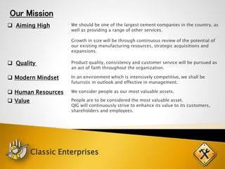 Our Mission
 Aiming High We should be one of the largest cement companies in the country, as
well as providing a range of other services.
Growth in size will be through continuous review of the potential of
our existing manufacturing resources, strategic acquisitions and
expansions.
 Quality Product quality, consistency and customer service will be pursued as
an act of faith throughout the organization.
 Modern Mindset In an environment which is intensively competitive, we shall be
futuristic in outlook and effective in management.
 Human Resources We consider people as our most valuable assets.
 Value People are to be considered the most valuable asset.
QIG will continuously strive to enhance its value to its customers,
shareholders and employees.
Classic Enterprises
 