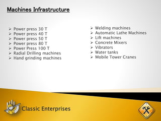 Machines Infrastructure
 Power press 30 T
 Power press 40 T
 Power press 50 T
 Power press 80 T
 Power Press 100 T
 Radial Drilling machines
 Hand grinding machines
 Welding machines
 Automatic Lathe Machines
 Lift machines
 Concrete Mixers
 Vibrators
 Water tanks
 Mobile Tower Cranes
Classic Enterprises
 