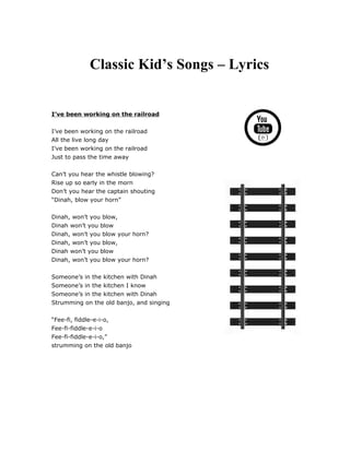 Classic Kid’s Songs – Lyrics
I’ve been working on the railroad
I’ve been working on the railroad
All the live long day
I’ve been working on the railroad
Just to pass the time away
Can’t you hear the whistle blowing?
Rise up so early in the morn
Don’t you hear the captain shouting
“Dinah, blow your horn”
Dinah, won’t you blow,
Dinah won’t you blow
Dinah, won’t you blow your horn?
Dinah, won’t you blow,
Dinah won’t you blow
Dinah, won’t you blow your horn?
Someone’s in the kitchen with Dinah
Someone’s in the kitchen I know
Someone’s in the kitchen with Dinah
Strumming on the old banjo, and singing
“Fee-fi, fiddle-e-i-o,
Fee-fi-fiddle-e-i-o
Fee-fi-fiddle-e-i-o,”
strumming on the old banjo
 