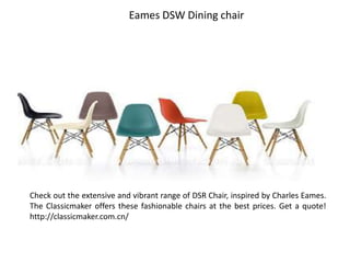 Eames DSW Dining chair
Check out the extensive and vibrant range of DSR Chair, inspired by Charles Eames.
The Classicmaker offers these fashionable chairs at the best prices. Get a quote!
http://classicmaker.com.cn/
 