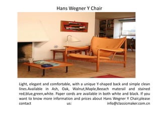 Light, elegant and comfortable, with a unique Y-shaped back and simple clean
lines.Available in Ash, Oak, Walnut,Maple,Beeach materail and stained
red,blue,green,white. Paper cords are available in both white and black. If you
want to know more information and prices about Hans Wegner Y Chair,please
contact us: info@classicmaker.com.cn
Hans Wegner Y Chair