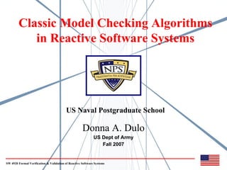 Classic Model Checking Algorithms
           in Reactive Software Systems




                                          US Naval Postgraduate School

                                                     Donna A. Dulo
                                                             US Dept of Army
                                                                Fall 2007


SW 4920 Formal Verification & Validation of Reactive Software Systems
 