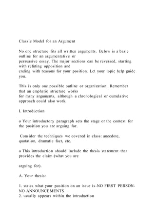 Classic Model for an Argument
No one structure fits all written arguments. Below is a basic
outline for an argumentative or
persuasive essay. The major sections can be reversed, starting
with refuting opposition and
ending with reasons for your position. Let your topic help guide
you.
This is only one possible outline or organization. Remember
that an emphatic structure works
for many arguments, although a chronological or cumulative
approach could also work.
I. Introduction
o Your introductory paragraph sets the stage or the context for
the position you are arguing for.
Consider the techniques we covered in class: anecdote,
quotation, dramatic fact, etc.
o This introduction should include the thesis statement that
provides the claim (what you are
arguing for).
A. Your thesis:
1. states what your position on an issue is-NO FIRST PERSON-
NO ANNOUNCEMENTS
2. usually appears within the introduction
 