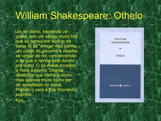 William Shakespeare: Othelo
  Um rei otário, tremendo zé-
  goela, tem um amigo muito fdp
  que só pensa em fazê-lo de
  bobo. O tal "amigo“ não ganha
  um cargo no governo e resolve
  se vingar do rei, convencendo-
  o de que a rainha está dando
  pra outro. O zé-mané acredita
  e mata a rainha. Depois
  descobre que não era corno,
  mas apenas muito burro por
  ter acreditado no traíra.
  Prende o cara e fica chorando
  sozinho.
• Fim.
 