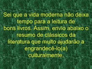Sei que a vida moderna não deixa
      tempo para a leitura de
bons livros. Assim, envio abaixo o
      resumo de clássicos da
 literatura que muito ajudarão a
         engrandecê-lo(a)
           culturalmente.
 