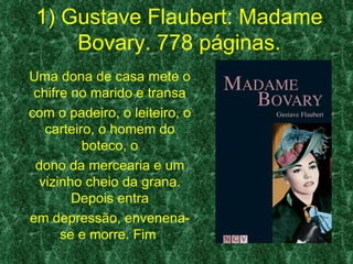 1) Gustave Flaubert: Madame
     Bovary. 778 páginas.
Uma dona de casa mete o
 chifre no marido e transa
com o padeiro, o leiteiro, o
   carteiro, o homem do
          boteco, o
 dono da mercearia e um
  vizinho cheio da grana.
        Depois entra
em depressão, envenena-
      se e morre. Fim.
 