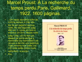 Marcel Proust: À La recherche du
     temps perdu.Paris, Gallimard.
         1922. 1600 páginas.
•   : Um rapaz asmático sofre de
    insônia porque a mãe não
•   lhe dá um beijinho de boa-
    noite. No dia seguinte (pág.
    486 vol. I), come um bolo e
    escreve um livro. Nessa noite
•   (pág.1344, vol.VI) tem um
    ataque de asma porque a
    namorada (ou namorado?) se
    recusa a dar-lhe uns beijinhos.
    Tudo termina num baile (vol.
    VII) onde estão todos muito
•   velhinhos - e pronto.
•   Fim.
 
