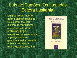 Luís de Camões: Os Lusíadas.
         Editora Lusitania.
• Um poeta com insônia
  decide encher o saco do
  rei e contar-lhe uma
  história de marinheiros
  que, depois de alguns
  problemas (logo
  resolvidos por uma deusa
  super gente fina),
  ganham a maior boa vida
  numa ilha cheia de
  mulheres gostosas. Fim.
 