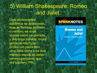 5) William Shakespeare: Romeo
           and Juliet
Dois adolescentes
doidinhos se apaixonam,
mas as famílias proíbem
o namoro, as duas
turmas saem na porrada,
u ma briga danada, muita
gente se machuca.
Então, um padre tem
uma idéia idiota e os dois
morrem depois de beber
veneno,pensando que
era sonífero. Fim.
 